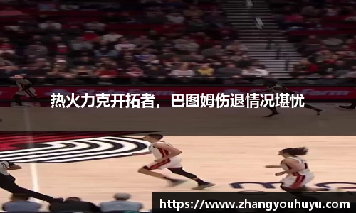 热火力克开拓者，巴图姆伤退情况堪忧