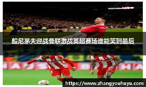 般尼茅夫迎战曼联激战英超赛场谁能笑到最后